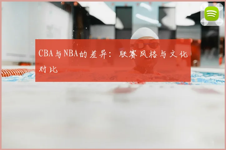 CBA与NBA的差异：联赛风格与文化对比