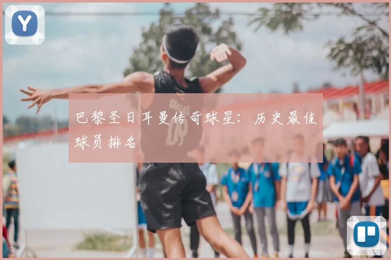 巴黎圣日耳曼传奇球星：历史最佳球员排名