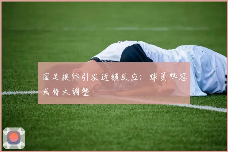 国足换帅引发连锁反应:球员阵容或将大调整