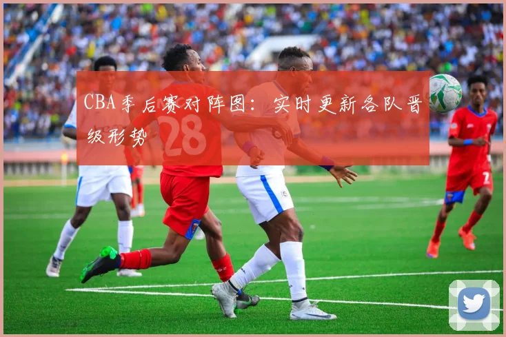 CBA季后赛对阵图:实时更新各队晋级形势