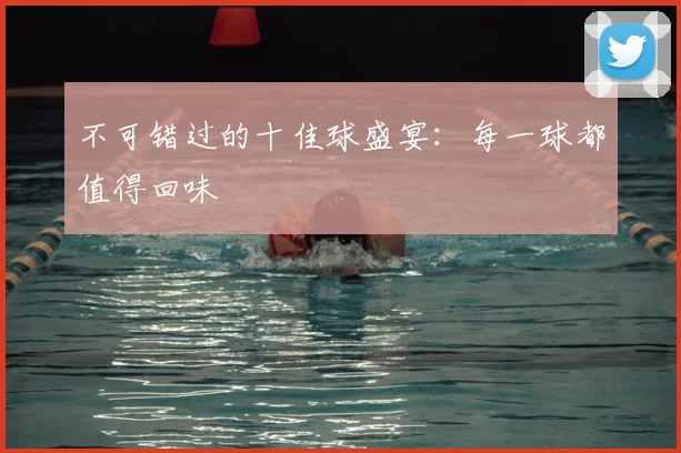 不可错过的十佳球盛宴:每一球都值得回味