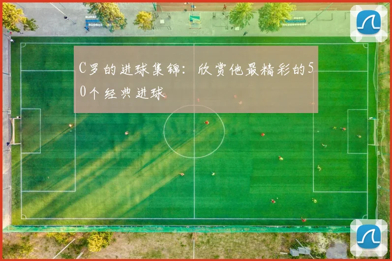 C罗的进球集锦：欣赏他最精彩的50个经典进球