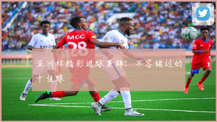 亚洲杯精彩进球集锦：不容错过的十佳球