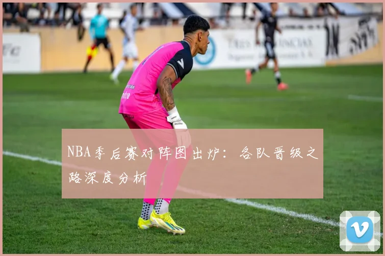 NBA季后赛对阵图出炉:各队晋级之路深度分析