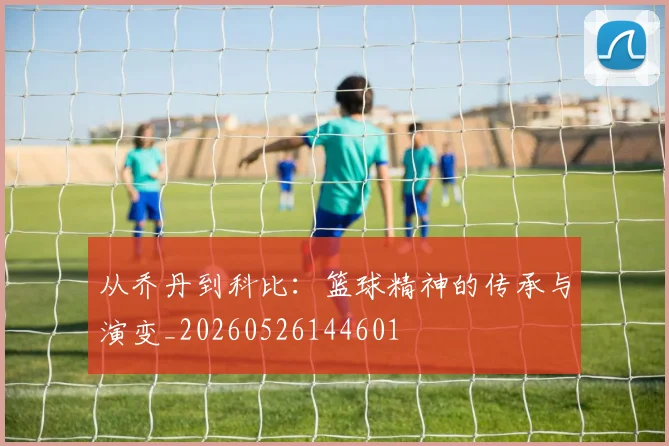 从乔丹到科比:篮球精神的传承与演变_20260526144601