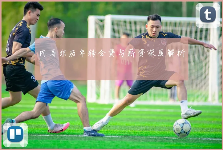 内马尔历年转会费与薪资深度解析