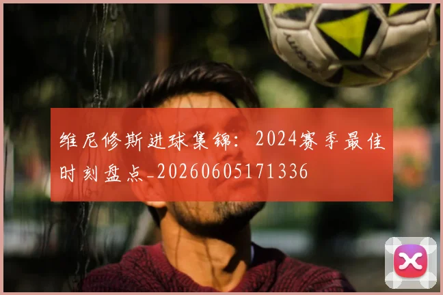 维尼修斯进球集锦：2024赛季最佳时刻盘点_20260605171336