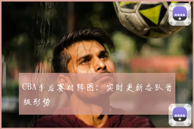 CBA季后赛对阵图:实时更新各队晋级形势