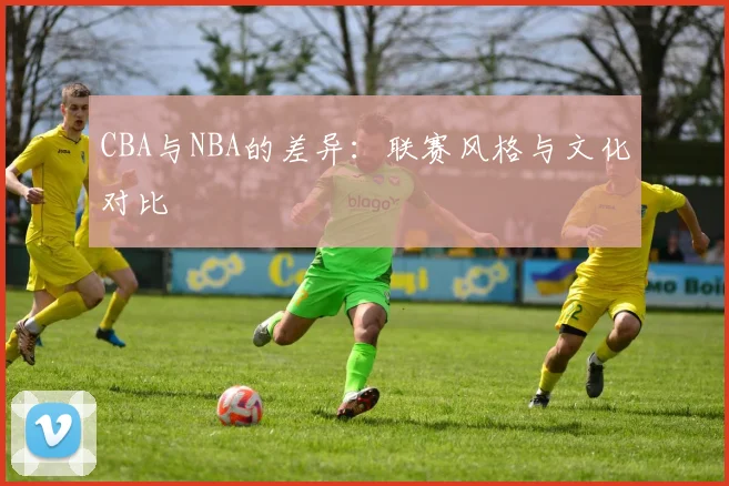 CBA与NBA的差异：联赛风格与文化对比
