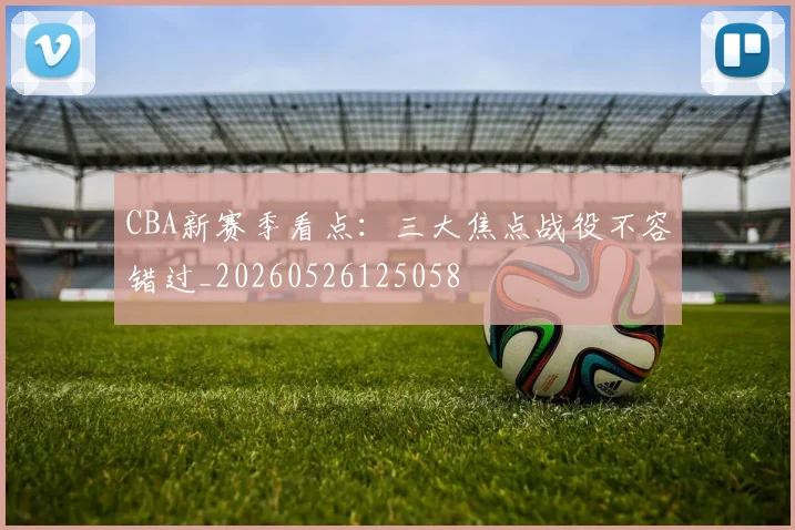 CBA新赛季看点：三大焦点战役不容错过_20260526125058
