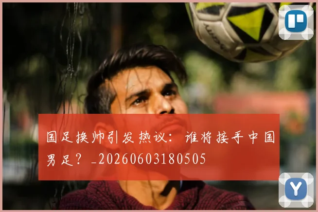 国足换帅引发热议:谁将接手中国男足?_20260603180505