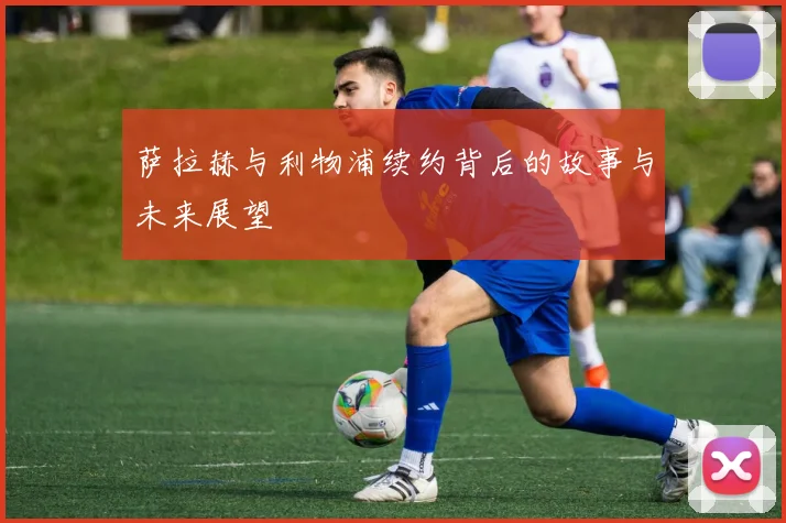 萨拉赫与利物浦续约背后的故事与未来展望