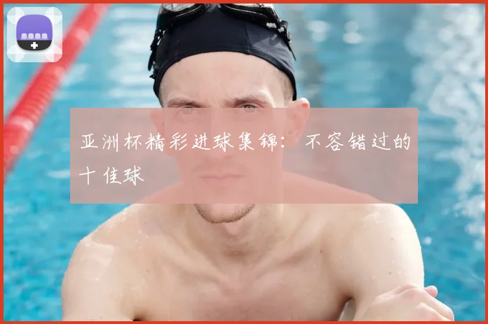 亚洲杯精彩进球集锦：不容错过的十佳球