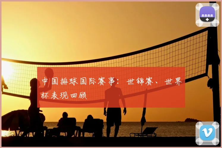 中国排球国际赛事：世锦赛、世界杯表现回顾