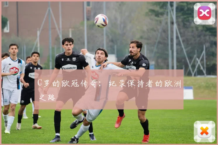 C罗的欧冠传奇:纪录保持者的欧洲之路